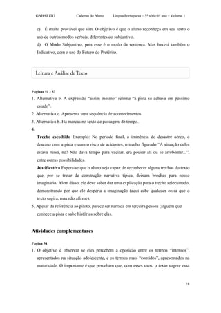 GABARITO               Caderno do Aluno        Língua Portuguesa – 5ª série/6º ano – Volume 1


     c) É muito provável que sim. O objetivo é que o aluno reconheça em seu texto o
     uso de outros modos verbais, diferentes do subjuntivo.
     d) O Modo Subjuntivo, pois esse é o modo da sentença. Mas haverá também o
     Indicativo, com o uso do Futuro do Pretérito.




Páginas 51 - 53
1. Alternativa b. A expressão “assim mesmo” retoma “a pista se achava em péssimo
     estado”.
2. Alternativa c. Apresenta uma sequência de acontecimentos.
3. Alternativa b. Há marcas no texto de passagem de tempo.
4.
     Trecho escolhido Exemplo: No período final, a iminência do desastre aéreo, o
     descaso com a pista e com o risco de acidentes, o trecho figurado “A situação deles
     estava russa, né? Não dava tempo para vacilar, era pousar ali ou se arrebentar...”,
     entre outras possibilidades.
     Justificativa Espera-se que o aluno seja capaz de reconhecer alguns trechos do texto
     que, por se tratar de construção narrativa típica, deixam brechas para nosso
     imaginário. Além disso, ele deve saber dar uma explicação para o trecho selecionado,
     demonstrando por que ele desperta a imaginação (aqui cabe qualquer coisa que o
     texto sugira, mas não afirme).
5. Apesar da referência ao piloto, parece ser narrada em terceira pessoa (alguém que
     conhece a pista e sabe histórias sobre ela).


Atividades complementares

Página 54
1. O objetivo é observar se eles percebem a oposição entre os termos “intensos”,
     apresentados na situação adolescente, e os termos mais “contidos”, apresentados na
     maturidade. O importante é que percebam que, com esses usos, o texto sugere essa



                                                                                                     28
 