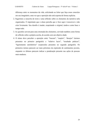 GABARITO              Caderno do Aluno    Língua Portuguesa – 5ª série/6º ano – Volume 1


  diferença entre os momentos da vida, solicitando ao leitor que faça essas conexões
  em seu imaginário, uma vez que a oposição não está exposta de forma explícita.
2. Sugerimos a reescrita do texto e uma reflexão sobre os elementos da narrativa nela
  organizados. É importante que o aluno perceba que o foco aqui é reescrever e não
  criar livremente. Seu desafio é mudar, respeitando o original, tendo-o como base o
  tempo todo.
3. As questões servem para uma retomada dos elementos, servindo também como forma
  de reflexão sobre a própria escrita, de acordo com um objetivo dado.
4. O aluno deve perceber a oposição entre “loucura”, “suspiro”, “desejos” (termos
  presentes no primeiro parágrafo) e “relativo lucro”, “resultado práticos”,
  “ligeiramente satisfatórios” (expressões presentes no segundo parágrafo). Os
  primeiros termos parecem ser mais próximos da expressão de sentimentos juvenis,
  enquanto os últimos parecem indicar a ponderação presente nas ações de pessoas
  mais maduras.




                                                                                             29
 