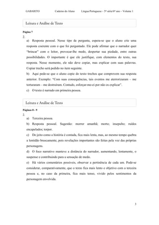 GABARITO               Caderno do Aluno    Língua Portuguesa – 5ª série/6º ano – Volume 1




Página 7
2.
     a) Resposta pessoal. Nesse tipo de pergunta, espera-se que o aluno crie uma
     resposta coerente com o que foi perguntado. Ele pode afirmar que o narrador quer
     “brincar” com o leitor, provocar-lhe medo, despertar sua piedade, entre outras
     possibilidades. O importante é que ele justifique, com elementos do texto, sua
     resposta. Nesse momento, ele não deve copiar, mas explicar com suas palavras.
     Copiar trecho será pedido no item seguinte.
     b) Aqui pede-se que o aluno copie do texto trechos que comprovem sua resposta
     anterior. Exemplo: “Com suas consequências, tais eventos me aterrorizaram – me
     torturaram – me destruíram. Contudo, esforçar-me-ei por não os explicar”.
     c) O texto é narrado em primeira pessoa.




Páginas 8 - 9
2.
     a) Terceira pessoa.
     b) Resposta pessoal. Sugestão: morrer amanhã; morto; insepulto; ruídos
     encapelados; torpor.
     c) Do jeito como a história é contada, fica mais lenta, mas, ao mesmo tempo quebra
     a lentidão bruscamente, pois revelações importantes são feitas pela voz das próprias
     personagens.
     d) O foco narrativo manteve a distância do narrador, aumentando, lentamente, o
     suspense e contribuindo para a sensação de medo.
     e) Há vários comentários possíveis, observar a pertinência de cada um. Pode-se
     considerar, comparativamente, que o texto fica mais lento e objetivo com a terceira
     pessoa e, no caso da primeira, fica mais tenso, vivido pelos sentimentos da
     personagem envolvida.




                                                                                                 3
 