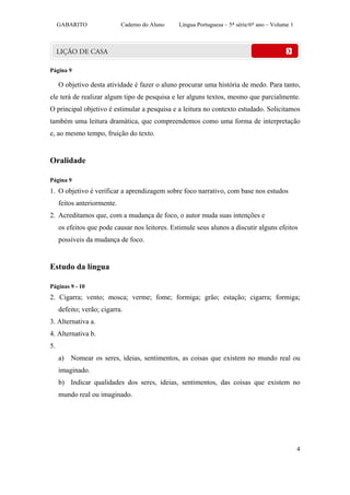 GABARITO                Caderno do Aluno   Língua Portuguesa – 5ª série/6º ano – Volume 1




Página 9

     O objetivo desta atividade é fazer o aluno procurar uma história de medo. Para tanto,
ele terá de realizar algum tipo de pesquisa e ler alguns textos, mesmo que parcialmente.
O principal objetivo é estimular a pesquisa e a leitura no contexto estudado. Solicitamos
também uma leitura dramática, que compreendemos como uma forma de interpretação
e, ao mesmo tempo, fruição do texto.


Oralidade

Página 9
1. O objetivo é verificar a aprendizagem sobre foco narrativo, com base nos estudos
     feitos anteriormente.
2. Acreditamos que, com a mudança de foco, o autor muda suas intenções e
     os efeitos que pode causar nos leitores. Estimule seus alunos a discutir alguns efeitos
     possíveis da mudança de foco.


Estudo da língua

Páginas 9 - 10
2. Cigarra; vento; mosca; verme; fome; formiga; grão; estação; cigarra; formiga;
     defeito; verão; cigarra.
3. Alternativa a.
4. Alternativa b.
5.
     a) Nomear os seres, ideias, sentimentos, as coisas que existem no mundo real ou
     imaginado.
     b) Indicar qualidades dos seres, ideias, sentimentos, das coisas que existem no
     mundo real ou imaginado.




                                                                                                 4
 