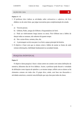GABARITO              Caderno do Aluno      Língua Portuguesa – 5ª série/6º ano – Volume 1




Páginas 11 - 12
1. O professor deve indicar as atividades sobre substantivos e adjetivos, do livro
     didático ou de outra fonte, que julgar necessárias para complementação do estudo.
2.
     a) Terceira pessoa.
     b) Gilberta, Pedro, amigas de Gilberta e frequentadores do forró.
     c) Pode ser relativamente longa (meses ou anos). Pois Gilberta tem o hábito de
     dançar todas as semanas, não sabemos há quanto tempo.
     d) Sim: sextas-feiras, semana, dias, dia.
     e) A personagem sai de casa para ir ao forró, espaço principal da história.
3. O objetivo é fazer com que os alunos criem o hábito de anotar as fontes de onde
     retiram informações, habilidade fundamental na sociedade letrada.




Página 12

     O objetivo desta pesquisa é fazer o aluno entrar em contato com outras definições de
narrativa, diferentes das do livro didático. Assim, o professor pode discutir a variedade
de definições como riqueza de opiniões e, ao mesmo tempo, refletir com os alunos se há
elementos comuns em todas elas. O grupo deve, ainda, com base nas discussões e
atividades anteriores, construir uma definição que seja clara para todos da classe.




                                                                                                  5
 