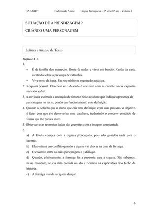 GABARITO             Caderno do Aluno     Língua Portuguesa – 5ª série/6º ano – Volume 1



     SITUAÇÃO DE APRENDIZAGEM 2

     CRIANDO UMA PERSONAGEM




Páginas 12 - 14
1.
     •   É da família dos marrecos. Gosta de nadar e viver em bandos. Cuida da casa,
         alertando sobre a presença de estranhos.
     •   Vive perto da água. Faz seu ninho na vegetação aquática.
2. Resposta pessoal. Observar se o desenho é coerente com as características expostas
     no texto verbal.
3. A atividade estimula a anotação de fontes e pede ao aluno que indique a presença de
     personagens no texto, pondo em funcionamento essa definição.
4. Quando se solicita que o aluno que crie uma definição com suas palavras, o objetivo
     é fazer com que ele desenvolva uma paráfrase, traduzindo o conceito estudado de
     forma que lhe pareça claro.
5. Observar se as respostas dadas são coerentes com a imagem apresentada.
6.
     a) A fábula começa com a cigarra preocupada, pois não guardou nada para o
     inverno.
     b) Elas entram em conflito quando a cigarra vai chorar na casa da formiga.
     c) O encontro entre as duas personagens e o diálogo.
     d) Quando, efetivamente, a formiga faz a proposta para a cigarra. Não sabemos,
     nesse momento, se ela dará comida ou não e ficamos na expectativa pelo fecho da
     história.
     e) A formiga manda a cigarra dançar.




                                                                                                6
 