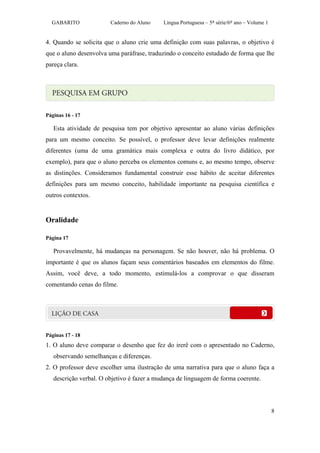 GABARITO              Caderno do Aluno    Língua Portuguesa – 5ª série/6º ano – Volume 1


4. Quando se solicita que o aluno crie uma definição com suas palavras, o objetivo é
que o aluno desenvolva uma paráfrase, traduzindo o conceito estudado de forma que lhe
pareça clara.




Páginas 16 - 17

   Esta atividade de pesquisa tem por objetivo apresentar ao aluno várias definições
para um mesmo conceito. Se possível, o professor deve levar definições realmente
diferentes (uma de uma gramática mais complexa e outra do livro didático, por
exemplo), para que o aluno perceba os elementos comuns e, ao mesmo tempo, observe
as distinções. Consideramos fundamental construir esse hábito de aceitar diferentes
definições para um mesmo conceito, habilidade importante na pesquisa científica e
outros contextos.


Oralidade

Página 17

   Provavelmente, há mudanças na personagem. Se não houver, não há problema. O
importante é que os alunos façam seus comentários baseados em elementos do filme.
Assim, você deve, a todo momento, estimulá-los a comprovar o que disseram
comentando cenas do filme.




Páginas 17 - 18
1. O aluno deve comparar o desenho que fez do irerê com o apresentado no Caderno,
   observando semelhanças e diferenças.
2. O professor deve escolher uma ilustração de uma narrativa para que o aluno faça a
   descrição verbal. O objetivo é fazer a mudança de linguagem de forma coerente.




                                                                                             8
 
