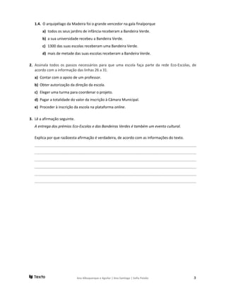 1.4. O arquipélago da Madeira foi o grande vencedor na gala finalporque
a) todos os seus jardins de infância receberam a Bandeira Verde.
b) a sua universidade recebeu a Bandeira Verde.
c) 1300 das suas escolas receberam uma Bandeira Verde.
d) mais de metade das suas escolas receberam a Bandeira Verde.
2. Assinala todos os passos necessários para que uma escola faça parte da rede Eco-Escolas, de
acordo com a informação das linhas 26 a 31.
a) Contar com o apoio de um professor.
b) Obter autorização da direção da escola.
c) Eleger uma turma para coordenar o projeto.
d) Pagar a totalidade do valor da inscrição à Câmara Municipal.
e) Proceder à inscrição da escola na plataforma online.
3. Lê a afirmação seguinte.
A entrega dos prémios Eco-Escolas e das Bandeiras Verdes é também um evento cultural.
Explica por que razãoesta afirmação é verdadeira, de acordo com as informações do texto.
________________________________________________________________________________
________________________________________________________________________________
________________________________________________________________________________
________________________________________________________________________________
________________________________________________________________________________
________________________________________________________________________________
Ana Albuquerque e Aguilar | Ana Santiago | Sofia Paixão 3
 