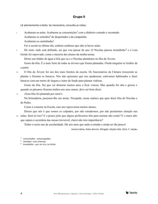 Grupo II
Lê atentamente o texto. Se necessário, consulta as notas.
1
5
10
15
20
Acabaram as aulas. Acabaram as consumições1
com o dinheiro contado e recontado.
Acabaram os retinidos2
do despertador e da campainha.
Acabaram as caminhadas!
Fui à escola no último dia, embora soubesse que não ia haver aulas.
De resto, tudo está definido, sei que vou passar de ano. O Nicolau passou tremidinho3
e o Luís
Gordo foi reprovado, como a maioria dos alunos da minha turma.
Deitei uns baldes de água à tília que eu e o Nicolau plantámos no Dia da Árvore.
Gosto da tília. É a mais forte de todas as árvores que foram plantadas. Oxalá ninguém se lembre de
a partir.
O Dia da Árvore foi um dos mais bonitos da escola. Os funcionários da Câmara trouxeram as
plantas e fizeram os buracos. Nós não quisemos que nos ajudassem, estávamos habituados a fazer
buracos com um metro de largura e outro de fundo para plantar videiras.
Gosto da tília. Sei que vai demorar muitos anos a ficar vistosa. Mas quando for alta e grossa e
quando os pássaros fizerem ninhos nos seus ramos, deve ser bom dizer:
«Esta tília foi plantada por mim!»
Na brincadeira, pusemos-lhe um nome: Nicopede, nome maluco que quer dizer tília do Nicolau e
do Pedro.
Como é costume na Escola, este ano reprovaram muitos alunos.
Dizem que nós é que somos os culpados, por não estudarmos, por não prestarmos atenção nas
aulas. Será só isso? E o pouco jeito que alguns professores têm para ensinar não conta? E o muro alto
que separa a secretária das mesas (invisível, claro) não tem importância?
Tenho o sexto ano de escolaridade. Há seis anos que ando a estudar e ainda sei tão pouco!
António Mota, Pedro Alecrim. Alfragide: Edições ASA, 2014, 2.a
edição.
1
consumições – preocupações.
2
retinidos– sons intensos.
3
tremidinho – por um triz; no limite.
4 Ana Albuquerque e Aguilar | Ana Santiago | Sofia Paixão
 