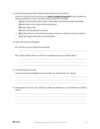 1. As frases abaixo apresentadas referem ações narradas por Pedro Alecrim.
Numera as frases de 1 a 6, de acordo com a ordem cronológica/temporalpela qual sucederam as
ações que aparecem no texto. A primeira frase já se encontra numerada.
(A) Agora, Pedro já não precisa de ligar o despertador nem de fazer grandes caminhadas.
(B) Pedro Alecrim foi à escola no último dia de aulas.
(C)O rapaz regou a tília.
(D) Pedro e Nicolau plantaram uma tília.
(E) No Dia da Árvore, os funcionários da câmara trouxeram as plantas e cavaram os buracos.
(F) Os dois amigos chamaram à sua tília Nicopede.
2. Relê os três primeiros parágrafos.
2.1. Identifica o recurso expressivo aí presente.
______________________________________________________________________________________________________
2.2. O facto de Pedro andar na escola tem consequências para a sua família. Quais?
______________________________________________________________________________________________________
______________________________________________________________________________________________________
______________________________________________________________________________________________________
3. O narrador participa na ação.
Transcreve do quinto parágrafouma forma verbal e um determinante na 1.a
pessoa.
____________________________________________________________________________________________________________
____________________________________________________________________________________________________________
____________________________________________________________________________________________________________
4. Pedro gosta muito da sua tília. Indica duas razões que expliquem o seu sentimento em relação à
árvore.
____________________________________________________________________________________________________________
____________________________________________________________________________________________________________
____________________________________________________________________________________________________________
____________________________________________________________________________________________________________
Ana Albuquerque e Aguilar | Ana Santiago | Sofia Paixão 5
1
 