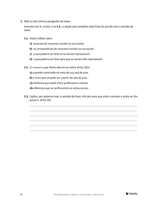 5. Relê os três últimos parágrafos do texto.
Assinala com X, na 5.1. e na 5.2., a opção que completa cada frase de acordo com o sentido do
texto.
5.1. Pedro reflete sobre
a) ascausas do insucesso escolar na sua escola.
b) as consequências do insucesso escolar na sua escola.
c) o que poderia ser feito se os alunos reprovassem.
d) o que poderia ser feito para que os alunos não reprovassem.
5.2. O «muro» a que Pedro Alecrim se refere (linha 20) é
a) a parede construída no meio da sua sala de aula.
b) o muro que se pode ver a partir da sala de aula.
c)a distância que existe entre professores e alunos.
d)a diferença que se verifica entre os vários alunos.
5.3. Explica, por palavras tuas, o sentido da frase «Há seis anos que ando a estudar e ainda sei tão
pouco!» (linha 22).
______________________________________________________________________________________________________
______________________________________________________________________________________________________
______________________________________________________________________________________________________
______________________________________________________________________________________________________
______________________________________________________________________________________________________
______________________________________________________________________________________________________
6 Ana Albuquerque e Aguilar | Ana Santiago | Sofia Paixão
 