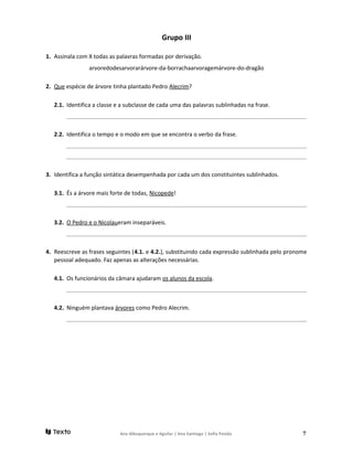 Grupo III
1. Assinala com X todas as palavras formadas por derivação.
arvoredodesarvorarárvore-da-borrachaarvoragemárvore-do-dragão
2. Que espécie de árvore tinha plantado Pedro Alecrim?
2.1. Identifica a classe e a subclasse de cada uma das palavras sublinhadas na frase.
______________________________________________________________________________________________________
2.2. Identifica o tempo e o modo em que se encontra o verbo da frase.
______________________________________________________________________________________________________
______________________________________________________________________________________________________
3. Identifica a função sintática desempenhada por cada um dos constituintes sublinhados.
3.1. És a árvore mais forte de todas, Nicopede!
______________________________________________________________________________________________________
3.2. O Pedro e o Nicolaueram inseparáveis.
______________________________________________________________________________________________________
4. Reescreve as frases seguintes (4.1. e 4.2.), substituindo cada expressão sublinhada pelo pronome
pessoal adequado. Faz apenas as alterações necessárias.
4.1. Os funcionários da câmara ajudaram os alunos da escola.
______________________________________________________________________________________________________
4.2. Ninguém plantava árvores como Pedro Alecrim.
______________________________________________________________________________________________________
Ana Albuquerque e Aguilar | Ana Santiago | Sofia Paixão 7
 