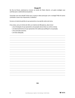 Grupo IV
No Dia da Árvore, plantaram-se árvores na escola de Pedro Alecrim, um gesto ecológico que
contribui para a sobrevivência do planeta.
Concordas com esta atitude? Achas que a escola se deve preocupar com a ecologia? Não há outros
conteúdos e áreas mais importantes a trabalhar?
Escreve um texto de opinião em que apresentes a tua opinião sobre este tema.
O teu texto, com um mínimo de 140 e um máximo de 200 palavras, deve incluir:
– uma introdução em que apresentes uma posição clara (a favor ou contra o tema);
– um desenvolvimento em que apresentes três razões que justifiquem a tua posição;
– uma conclusão coerente;
– um título adequado.
_______________________________________________________________________________________________________________
_______________________________________________________________________________________________________________
_______________________________________________________________________________________________________________
_______________________________________________________________________________________________________________
_______________________________________________________________________________________________________________
_______________________________________________________________________________________________________________
_______________________________________________________________________________________________________________
_______________________________________________________________________________________________________________
_______________________________________________________________________________________________________________
_______________________________________________________________________________________________________________
_______________________________________________________________________________________________________________
_______________________________________________________________________________________________________________
_______________________________________________________________________________________________________________
_______________________________________________________________________________________________________________
_______________________________________________________________________________________________________________
_______________________________________________________________________________________________________________
_______________________________________________________________________________________________________________
_______________________________________________________________________________________________________________
FIM
8 Ana Albuquerque e Aguilar | Ana Santiago | Sofia Paixão
 