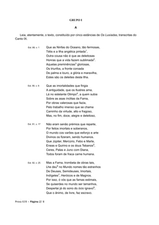 GRUPO I

                                                A

   Leia, atentamente, o texto, constituído por cinco estâncias de Os Lusíadas, transcritas do
Canto IX.

          Est. 89, v. 1    Que as Ninfas do Oceano, tão fermosas,
                           Tétis e a Ilha angélica pintada1,
                           Outra cousa não é que as deleitosas
                           Honras que a vida fazem sublimada2.
                           Aquelas preminências3 gloriosas,
                           Os triunfos, a fronte coroada
                           De palma e louro, a glória e maravilha,
                           Estes são os deleites desta Ilha.

          Est. 90, v. 9    Que as imortalidades que fingia
                           A antiguidade, que os Ilustres ama,
                           Lá no estelante Olimpo4, a quem subia
                           Sobre as asas ínclitas da Fama,
                           Por obras valerosas que fazia,
                           Pelo trabalho imenso que se chama
                           Caminho da virtude, alto e fragoso,
                           Mas, no fim, doce, alegre e deleitoso,

          Est. 91, v. 17   Não eram senão prémios que reparte,
                           Por feitos imortais e soberanos,
                           O mundo cos varões que esforço e arte
                           Divinos os fizeram, sendo humanos.
                           Que Júpiter, Mercúrio, Febo e Marte,
                           Eneas e Quirino e os dous Tebanos5,
                           Ceres, Palas e Juno com Diana,
                           Todos foram de fraca carne humana.

          Est. 92, v. 25   Mas a Fama, trombeta de obras tais,
                           Lhe deu6 no Mundo nomes tão estranhos
                           De Deuses, Semideuses, Imortais,
                           Indígetes7, Heróicos e de Magnos.
                           Por isso, ó vós que as famas estimais,
                           Se quiserdes no mundo ser tamanhos,
                           Despertai já do sono do ócio ignavo8,
                           Que o ânimo, de livre, faz escravo.

Prova 639 • Página 2/ 8
 