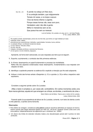 Est. 93, v. 33      E ponde na cobiça um freio duro,
                                 E na ambição também, que indignamente
                                 Tomais mil vezes, e no torpe e escuro
                                 Vício da tirania infame e urgente;
                                 Porque essas honras vãs, esse ouro puro,
                                 Verdadeiro valor não dão à gente:
                                 Milhor é merecê-los sem os ter,
                                 Que possuí-los sem os merecer.
                                                           Luís de Camões, Os Lusíadas, ed. prep. por A. J. da Costa Pimpão,
                                                                                               5.ª ed., Lisboa, MNE/IC, 2003

1
    Ilha angélica pintada: representação, pintura de uma ilha linda, que lembra um lugar habitado por anjos.
2
    sublimada: ilustre, célebre.
3
    preminências (por preeminências): distinções, superioridades, honrarias, louros, prémios.
4
    no estelante Olimpo: na brilhante morada dos deuses.
5
    os dous Tebanos: Hércules e Baco.
6
    Lhe deu: lhes deu.
7
    Indígetes: divindades primitivas e nacionais dos Romanos.
8
    do ócio ignavo: do ócio indolente, preguiçoso.


     Apresente, de forma bem estruturada, as suas respostas aos itens que se seguem.

1. Exponha, sucintamente, o conteúdo das três primeiras estâncias.

2. A «Fama» desempenha um papel fundamental no processo da imortalidade.
   Refira três dos aspectos evidenciados nesse desempenho, fundamentando a sua resposta com
   citações do texto.

3. Identifique a apóstrofe presente na estância 92 e explicite a intenção que lhe está subjacente.

4. Indique o modo das formas verbais «Despertai» (v. 31) e «ponde» (v. 33) e refira o respectivo valor
   expressivo.


                                                               B

     Considere a seguinte opinião sobre Os Lusíadas:

   «Mas o texto é complexo e, por vezes até, contraditório. Em certos momentos exibe uma
face menos gloriosa; aquela em que emergem as críticas, as dúvidas, o sentimento de crise.»
                                                          Maria Vitalina Leal de Matos, Tópicos para a Leitura de Os Lusíadas,
                                                                                                   Lisboa, Editorial Verbo, 2004

    Fazendo apelo à sua experiência de leitura de Os Lusíadas, comente, num texto de oitenta a cento
e vinte palavras, a opinião acima transcrita.

Observações
1. Para efeitos de contagem, considera-se uma palavra qualquer sequência delimitada por espaços em branco,
   mesmo quando esta integre elementos ligados por hífen (ex.: /dir-se-ia/). Qualquer número conta como uma
   única palavra, independentemente dos algarismos que o constituam (ex.: /2008/).
2. Um desvio dos limites de extensão indicados implica uma desvalorização parcial (até 5 pontos) do texto
   produzido.
                                                                                                 Prova 639 • Página 3/ 8
 