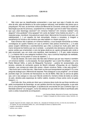 GRUPO II

           Leia, atentamente, o seguinte texto.


 1        Não creio que as classificações acrescentem o que quer que seja à fruição de uma
     obra de arte, seja ela literária ou de outra qualquer natureza; mas também não penso que a
     prejudiquem. Por isso, ao terminar a leitura de Memorial do Convento, ainda sob o império da
     fascinação que ela me provocou, surpreendi-me a interrogar: que livro é este? Que escreveu,
 5   que quis José Saramago escrever? Um romance histórico? Um romance realista? Uma
     alegoria? Uma parábola? Uma epopeia? Um conto de fadas? Uma história de amor? […] A
     resposta surgiu, inevitável, irrecusável por assim dizer: Memorial do Convento é tudo isso, um
     caleidoscópio, […] um espelho do real reinventado, diverso e complexo, à imagem e
     semelhança do mundo e dos homens que nele habitam e o fazem avançar. […]
10        Este romance não é apenas um romance histórico, a sua duração transcende os limites
     cronológicos do quadro histórico em que à primeira vista parece encerrar-se […]. A cada
     passo surgem referências a acontecimentos que virão a produzir-se muito para além do
     marco temporal da história que nos é contada – a propósito dos damascos carmesins e dos
     panos verdes que ornamentam o coro da Igreja alude-se ao «gosto português pelo verde e
15   pelo encarnado, que, em vindo uma república, dará bandeira» […]. É que, neste romance
     […], a história não é uma categoria imutável e fixa, mas a contínua respiração da realidade,
     rio cujas águas nunca param e nunca se repetem. […]
          A luta de classes. De outra coisa não fala este romance que por isso mesmo é também
     um romance realista – e uma epopeia. Às duas epígrafes1 que o autor lhe antepôs – uma do
20   Padre Manuel Velho, a outra de Marguerite Yourcenar – poderia ter acrescentado uma
     terceira, extraída do conhecido poema de Brecht intitulado «Perguntas de um Operário
     Letrado», que começa por estes três versos: «Quem construiu Tebas, a das sete portas? /
     / Nos livros vem o nome dos reis. / Mas foram os reis que transportaram as pedras?» É a uma
     pergunta análoga que o Memorial dá resposta. Para assegurar a sua progénie2, um rei beato
25   promete erigir um convento de franciscanos na vila de Mafra. Mas são os servos da gleba
     que, com o seu sangue e o seu suor hão-de construí-lo, homens vindos de todos os cantos
     do país, atraídos pela esperança de melhor salário, levados à força outros como se gado
     fossem […].
          Com tudo isto, ficou ainda por dizer que o romance deve muito da sua força narrativa ao
30   estilo incomparável de Saramago, ao seu perfeito domínio da língua portuguesa, a que este
     livro é uma permanente homenagem, à opulência de uma escrita em que o extremo rigor e a
     liberdade estreme3 se conjugam, numa rara aliança em que nenhum deles é sacrificado pelo
     outro e antes mutuamente se enriquecem.

                                                                     Luís Francisco Rebelo, Memorial do Convento, José Saramago,
                                                         25 anos da 1.ª edição: A recepção da crítica na época, Lisboa, Caminho, s.d.




     1
         epígrafe: fragmento de texto, citação curta, máxima, etc., colocada em frontispício de livro, no início de uma narrativa, de
         um capítulo, de uma composição poética, etc., como orientação de leitura ou objectivos afins.
     2
         progénie: descendência, sucessão.
     3
         estreme: pura, radical.




     Prova 639 • Página 4/ 8
 