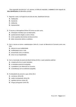 Para responder aos itens de 1 a 6, escreva, na folha de respostas, o número do item seguido da
letra identificativa da alternativa correcta.



1. Segundo o autor, na fruição de uma obra de arte, classificá-la torna-se
   A. inadequado.
   B. impossível.
   C. indiferente.
   D. imprescindível.



2. O recurso a interrogativas (linhas 4-6) serve ao autor como
   A. introdução à temática que vai desenvolver.
   B. questionamento dirigido a outros críticos.
   C. rol de suspeitas decorrentes da leitura do livro.
   D. efeito meramente retórico e estilístico.



3. Com o recurso ao termo «caleidoscópio» (linha 8), o autor vê Memorial do Convento como uma
   obra
   A. obscura na sua multiplicidade.
   B. multifacetada como a vida.
   C. emaranhada como um labirinto.
   D. única na sua singularidade.



4. Com a transcrição do poema de Brecht (linhas 22-23), o autor pretende sublinhar
   A. o testemunho de um autor dramático.
   B. a variedade possível de epígrafes.
   C. o paralelismo com Memorial do Convento.
   D. a semelhança com as anteriores epígrafes.



5. O antecedente do pronome «que» (linha 30) é
   A. «romance» (linha 29).
   B. «estilo incomparável» (linha 30).
   C. «perfeito domínio» (linha 30).
   D. «língua portuguesa» (linha 30).




                                                                             Prova 639 • Página 5/ 8
 