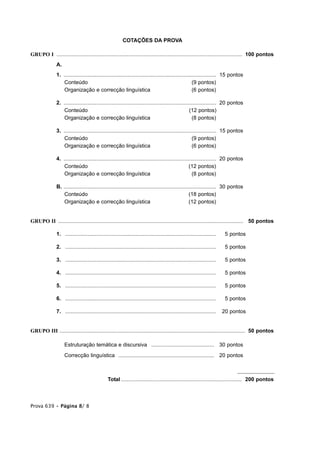 COTAÇÕES DA PROVA

GRUPO I ............................................................................................................................ 100 pontos
               A.
               1. ...................................................................................................... 15 pontos
                  Conteúdo                                                                              (9 pontos)
                  Organização e correcção linguística                                                   (6 pontos)

               2. ...................................................................................................... 20 pontos
                  Conteúdo                                                                            (12 pontos)
                  Organização e correcção linguística                                                   (8 pontos)

               3. ...................................................................................................... 15 pontos
                  Conteúdo                                                                              (9 pontos)
                  Organização e correcção linguística                                                   (6 pontos)

               4. ...................................................................................................... 20 pontos
                  Conteúdo                                                                            (12 pontos)
                  Organização e correcção linguística                                                   (8 pontos)

               B. ...................................................................................................... 30 pontos
                  Conteúdo                                                                            (18 pontos)
                  Organização e correcção linguística                                                 (12 pontos)


GRUPO II ............................................................................................................................ 50 pontos

               1. .....................................................................................................   25 pontos

               2. .....................................................................................................   25 pontos

               3. .....................................................................................................   25 pontos

               4. .....................................................................................................   25 pontos

               5. .....................................................................................................   25 pontos

               6. .....................................................................................................   25 pontos

               7. .....................................................................................................   20 pontos


GRUPO III ............................................................................................................................ 50 pontos

                    Estruturação temática e discursiva .......................................... 30 pontos
                    Correcção linguística ................................................................ 20 pontos



                                                Total ................................................................................. 200 pontos



Prova 639 • Página 8/ 8
 