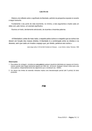GRUPO III


    Elabore uma reflexão sobre o significado da liberdade, partindo da perspectiva exposta no excerto
a seguir transcrito.

    Fundamente o seu ponto de vista recorrendo, no mínimo, a dois argumentos e ilustre cada um
deles com, pelo menos, um exemplo significativo.

    Escreva um texto, devidamente estruturado, de duzentas a trezentas palavras.




   «A liberdade é, antes de mais nada, o respeito pelos outros e o respeito que os outros nos
devem em função dos nossos direitos. A liberdade é a combinação entre os direitos e os
deveres, sem que cada um invada o espaço que, por direito, pertence aos outros.»

                            José Jorge Letria, O 25 de Abril Contado às Crianças… e aos Outros, Lisboa, Terramar, 1999




Observações
1. Para efeitos de contagem, considera-se uma palavra qualquer sequência delimitada por espaços em branco,
   mesmo quando esta integre elementos ligados por hífen (ex.: /dir-se-ia/). Qualquer número conta como uma
   única palavra, independentemente dos algarismos que o constituam (ex.: /2009/).
2. Um desvio dos limites de extensão indicados implica uma desvalorização parcial (até 5 pontos) do texto
   produzido.




                                                     FIM




                                                                                 Prova 639.V1 • Página 11/ 12
 