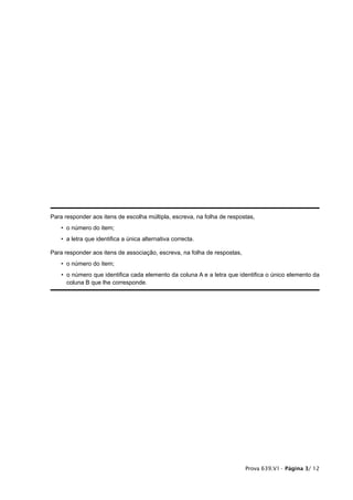 Para responder aos itens de escolha múltipla, escreva, na folha de respostas,
    • o número do item;
    • a letra que identifica a única alternativa correcta.

Para responder aos itens de associação, escreva, na folha de respostas,
    • o número do item;
    • o número que identifica cada elemento da coluna A e a letra que identifica o único elemento da
      coluna B que lhe corresponde.




                                                                          Prova 639.V1• Página 3/ 12
 