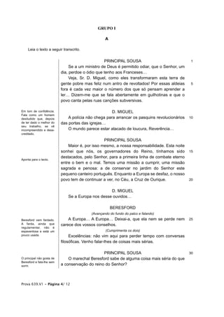 GRUPO I

                                                   A

    Leia o texto a seguir transcrito.


                                                  PRINCIPAL SOUSA                               1
                                Se a um ministro de Deus é permitido odiar, que o Senhor, um
                           dia, perdoe o ódio que tenho aos Franceses…
                                Veja, Sr. D. Miguel, como eles transformaram esta terra de
                           gente pobre mas feliz num antro de revoltados! Por essas aldeias     5
                           fora é cada vez maior o número dos que só pensam aprender a
                           ler… Dizem-me que se fala abertamente em guilhotinas e que o
                           povo canta pelas ruas canções subversivas.

Em tom de confidência.                                D. MIGUEL
Fala como um homem
desiludido que, depois         A polícia não chega para arrancar os pasquins revolucionários   10
de ter dado o melhor do    das portas das igrejas…
seu trabalho, se vê
incompreendido e desa-         O mundo parece estar atacado de loucura, Reverência…
creditado.

                                                  PRINCIPAL SOUSA
                               Maior é, por isso mesmo, a nossa responsabilidade. Esta noite
                           sonhei que nós, os governadores do Reino, tínhamos sido             15
                           destacados, pelo Senhor, para a primeira linha de combate eterno
Aponta para o tecto.
                           entre o bem e o mal. Temos uma missão a cumprir, uma missão
                           sagrada e penosa: a de conservar no jardim do Senhor este
                           pequeno canteiro português. Enquanto a Europa se desfaz, o nosso
                           povo tem de continuar a ver, no Céu, a Cruz de Ourique.             20


                                                   D. MIGUEL
                              Se a Europa nos desse ouvidos…

                                                       BERESFORD
                                           (Avançando do fundo do palco e falando)
Beresford vem fardado.         A Europa… A Europa… Deixai-a, que ela nem se perde nem          25
A farda, ainda que         carece dos vossos conselhos.
regulamentar, não é
espaventosa e está um                              (Cumprimenta os dois)
pouco usada.                    Excelências: não vim aqui para perder tempo com conversas
                           filosóficas. Venho falar-lhes de coisas mais sérias.

                                                 PRINCIPAL SOUSA                               30
O principal não gosta de       O marechal Beresford sabe de alguma coisa mais séria do que
Beresford e fala-lhe sem
sorrir.                    a conservação do reino do Senhor?



Prova 639.V1 • Página 4/ 12
 