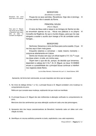 BERESFORD
                                                     (Encolhendo os ombros)
Beresford fala como            Poupe-me os seus sermões, Reverência. Hoje não é domingo                             35
quem fala a uma criança.
                           e o meu senhor não é vassalo de Roma.

                                                     PRINCIPAL SOUSA
                                                         (Para D. Miguel)
Fala para D. Miguel,           O reino de Deus está a saque e os inimigos do Senhor já não
mas vê-se que se refere
a Beresford, para quem     se encontram apenas na rua… Há-os nos palácios e no próprio                              40
olha   ao    falar   no    Conselho da Regência. Ao que o mundo chegou, para que me veja
Conselho da Regência.
                           obrigado a aceitar o auxílio dum herege a fim de combater outros
                           hereges…

                                                     BERESFORD
                               Senhores: Deixemos o reino de Deus para outra ocasião. O que                         45
                           me traz aqui é bem mais grave.
                               Enquanto estamos a conversar – neste mesmo momento –
                           conjura-se abertamente em Lisboa.
                               Dentro de minutos vem aqui um oficial repetir a V V. Ex.as o que
                           me disse ontem, à noite, em minha casa.                                                  50
                               Oiçam bem o que ele diz, porque, da decisão que tomarmos,
                           dependem a cabeça de V. Ex.ª, Sr. D. Miguel, os meus 16 000$00
                           anuais e a possibilidade de o principal Sousa continuar a interferir
                           nos negócios deste Reino.
                                          Luís de Sttau Monteiro, Felizmente Há Luar!, s.l., Areal Editores, 2000




    Apresente, de forma bem estruturada, as suas respostas aos itens que se seguem.



1. No início do diálogo (linhas 1 a 12), o principal Sousa e D. Miguel constatam uma mudança no
   comportamento do povo.
   Refira em que consiste essa mudança, explicando de que modo se manifesta.



2. O principal Sousa e D. Miguel não são indiferentes à alteração verificada no comportamento do
   povo.
   Mencione dois dos sentimentos que essa alteração suscita em cada uma das personagens.



3. Apresente dois dos traços caracterizadores de Beresford, ilustrando cada um deles com uma
   citação do texto.



4. Identifique um recurso estilístico presente no texto, explicitando o seu valor expressivo.

                                                                                  Prova 639.V1 • Página 5/ 12
 