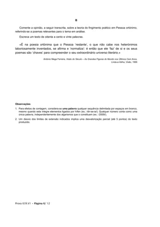 B

    Comente a opinião, a seguir transcrita, sobre a teoria do fingimento poético em Pessoa ortónimo,
referindo-se a poemas relevantes para o tema em análise.
   Escreva um texto de oitenta a cento e vinte palavras.

   «É na poesia ortónima que o Pessoa ‘restante’, o que não cabe nos heterónimos
laboriosamente inventados, se afirma e ‘normaliza’: é então que ele ‘faz’ de si e os seus
poemas são ‘chaves’ para compreender o seu extraordinário universo literário.»

                        António Mega Ferreira, Visão do Século – As Grandes Figuras do Mundo nos Últimos Cem Anos,
                                                                                          Linda-a-Velha, Visão, 1999




Observações
1. Para efeitos de contagem, considera-se uma palavra qualquer sequência delimitada por espaços em branco,
   mesmo quando esta integre elementos ligados por hífen (ex.: /dir-se-ia/). Qualquer número conta como uma
   única palavra, independentemente dos algarismos que o constituam (ex.: /2009/).
2. Um desvio dos limites de extensão indicados implica uma desvalorização parcial (até 5 pontos) do texto
   produzido.




Prova 639.V1 • Página 6/ 12
 