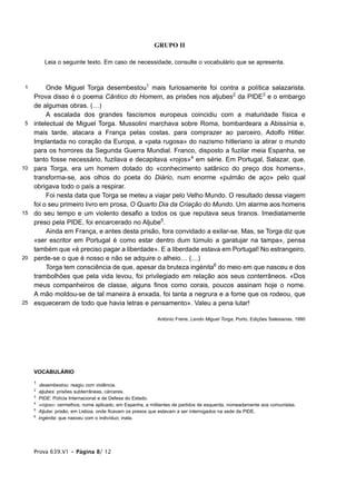 GRUPO II

           Leia o seguinte texto. Em caso de necessidade, consulte o vocabulário que se apresenta.



 1        Onde Miguel Torga desembestou1 mais furiosamente foi contra a política salazarista.
     Prova disso é o poema Cântico do Homem, as prisões nos aljubes2 da PIDE3 e o embargo
     de algumas obras. (…)
          A escalada dos grandes fascismos europeus coincidiu com a maturidade física e
 5   intelectual de Miguel Torga. Mussolini marchava sobre Roma, bombardeara a Abissínia e,
     mais tarde, atacara a França pelas costas, para comprazer ao parceiro, Adolfo Hitler.
     Implantada no coração da Europa, a «pata rugosa» do nazismo hitleriano ia atirar o mundo
     para os horrores da Segunda Guerra Mundial. Franco, disposto a fuzilar meia Espanha, se
     tanto fosse necessário, fuzilava e decapitava «rojos»4 em série. Em Portugal, Salazar, que,
10   para Torga, era um homem dotado do «conhecimento satânico do preço dos homens»,
     transforma-se, aos olhos do poeta do Diário, num enorme «pulmão de aço» pelo qual
     obrigava todo o país a respirar.
          Foi nesta data que Torga se meteu a viajar pelo Velho Mundo. O resultado dessa viagem
     foi o seu primeiro livro em prosa, O Quarto Dia da Criação do Mundo. Um alarme aos homens
15   do seu tempo e um violento desafio a todos os que reputava seus tiranos. Imediatamente
     preso pela PIDE, foi encarcerado no Aljube5.
          Ainda em França, e antes desta prisão, fora convidado a exilar-se. Mas, se Torga diz que
     «ser escritor em Portugal é como estar dentro dum túmulo a garatujar na tampa», pensa
     também que «é preciso pagar a liberdade». E a liberdade estava em Portugal! No estrangeiro,
20   perde-se o que é nosso e não se adquire o alheio… (…)
          Torga tem consciência de que, apesar da bruteza ingénita6 do meio em que nasceu e dos
     trambolhões que pela vida levou, foi privilegiado em relação aos seus conterrâneos. «Dos
     meus companheiros de classe, alguns finos como corais, poucos assinam hoje o nome.
     A mão moldou-se de tal maneira à enxada, foi tanta a negrura e a fome que os rodeou, que
25   esqueceram de todo que havia letras e pensamento». Valeu a pena lutar!

                                                             António Freire, Lendo Miguel Torga, Porto, Edições Salesianas, 1990




     VOCABULÁRIO
     1
         desembestou: reagiu com violência.
     2
         aljubes: prisões subterrâneas, cárceres.
     3
         PIDE: Polícia Internacional e de Defesa do Estado.
     4
         «rojos»: vermelhos; nome aplicado, em Espanha, a militantes de partidos de esquerda, nomeadamente aos comunistas.
     5
         Aljube: prisão, em Lisboa, onde ficavam os presos que estavam a ser interrogados na sede da PIDE.
     6
         ingénita: que nasceu com o indivíduo; inata.




     Prova 639.V1 • Página 8/ 12
 