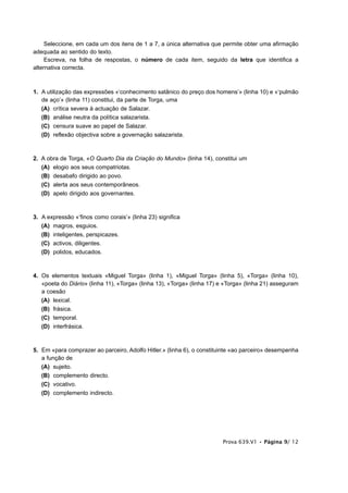 Seleccione, em cada um dos itens de 1 a 7, a única alternativa que permite obter uma afirmação
adequada ao sentido do texto.
     Escreva, na folha de respostas, o número de cada item, seguido da letra que identifica a
alternativa correcta.



1. A utilização das expressões «‘conhecimento satânico do preço dos homens’» (linha 10) e «‘pulmão
   de aço’» (linha 11) constitui, da parte de Torga, uma
   (A) crítica severa à actuação de Salazar.
   (B) análise neutra da política salazarista.
   (C) censura suave ao papel de Salazar.
   (D) reflexão objectiva sobre a governação salazarista.



2. A obra de Torga, «O Quarto Dia da Criação do Mundo» (linha 14), constitui um
   (A) elogio aos seus compatriotas.
   (B) desabafo dirigido ao povo.
   (C) alerta aos seus contemporâneos.
   (D) apelo dirigido aos governantes.



3. A expressão «‘finos como corais’» (linha 23) significa
   (A) magros, esguios.
   (B) inteligentes, perspicazes.
   (C) activos, diligentes.
   (D) polidos, educados.



4. Os elementos textuais «Miguel Torga» (linha 1), «Miguel Torga» (linha 5), «Torga» (linha 10),
   «poeta do Diário» (linha 11), «Torga» (linha 13), «Torga» (linha 17) e «Torga» (linha 21) asseguram
   a coesão
   (A) lexical.
   (B) frásica.
   (C) temporal.
   (D) interfrásica.



5. Em «para comprazer ao parceiro, Adolfo Hitler.» (linha 6), o constituinte «ao parceiro» desempenha
   a função de
   (A) sujeito.
   (B) complemento directo.
   (C) vocativo.
   (D) complemento indirecto.




                                                                        Prova 639.V1 • Página 9/ 12
 