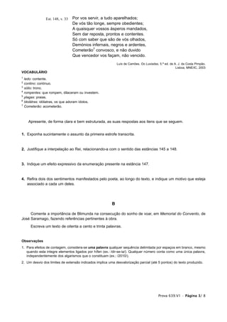 Est. 148, v. 33   Por vos servir, a tudo aparelhados;
                                   De vós tão longe, sempre obedientes;
                                   A quaisquer vossos ásperos mandados,
                                   Sem dar reposta, prontos e contentes.
                                   Só com saber que são de vós olhados,
                                   Demónios infernais, negros e ardentes,
                                   Cometerão7 convosco, e não duvido
                                   Que vencedor vos façam, não vencido.
                                                             Luís de Camões, Os Lusíadas, 5.ª ed. de A. J. da Costa Pimpão,
                                                                                                      Lisboa, MNE/IC, 2003
VOCABULÁRIO
1
    ledo: contente.
2
    contino: contínuo.
3
    sólio: trono.
4
    rompentes: que rompem, dilaceram ou investem.
5
    plagas: praias.
6
    Idolátras: idólatras, os que adoram ídolos.
7
    Cometerão: acometerão.



      Apresente, de forma clara e bem estruturada, as suas respostas aos itens que se seguem.


1. Exponha sucintamente o assunto da primeira estrofe transcrita.


2. Justifique a interpelação ao Rei, relacionando-a com o sentido das estâncias 145 a 148.


3. Indique um efeito expressivo da enumeração presente na estância 147.


4. Refira dois dos sentimentos manifestados pelo poeta, ao longo do texto, e indique um motivo que esteja
   associado a cada um deles.




                                                         B

     Comente a importância de Blimunda na consecução do sonho de voar, em Memorial do Convento, de
José Saramago, fazendo referências pertinentes à obra.
        Escreva um texto de oitenta a cento e trinta palavras.


Observações
1. Para efeitos de contagem, considera-se uma palavra qualquer sequência delimitada por espaços em branco, mesmo
   quando esta integre elementos ligados por hífen (ex.: /dir-se-ia/). Qualquer número conta como uma única palavra,
   independentemente dos algarismos que o constituam (ex.: /2010/).
2. Um desvio dos limites de extensão indicados implica uma desvalorização parcial (até 5 pontos) do texto produzido.




                                                                                          Prova 639.V1 • Página 3/ 8
 