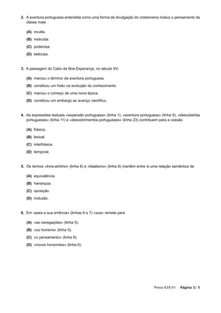 2. A aventura portuguesa entendida como uma forma de divulgação do cristianismo traduz o pensamento da
   classe mais

   (A) inculta.
   (B) instruída.
   (C) poderosa.
   (D) belicosa.


3. A passagem do Cabo da Boa Esperança, no século XV,

   (A) marcou o término da aventura portuguesa.
   (B) constituiu um hiato na evolução do conhecimento.
   (C) marcou o começo de uma nova época.
   (D) constituiu um embargo ao avanço científico.


4. As expressões textuais «expansão portuguesa» (linha 1), «aventura portuguesa» (linha 9), «descobertas
   portuguesas» (linha 11) e «descobrimentos portugueses» (linha 23) contribuem para a coesão

   (A) frásica.
   (B) lexical.
   (C) interfrásica.
   (D) temporal.


5. Os termos «livre-arbítrio» (linha 8) e «fatalismo» (linha 8) mantêm entre si uma relação semântica de

   (A) equivalência.
   (B) hierarquia.
   (C) oposição.
   (D) inclusão.


6. Em «para a sua errância» (linhas 6 e 7) «sua» remete para

   (A) «as navegações» (linha 5).
   (B) «os homens» (linha 5).
   (C) «o pensamento» (linha 6).
   (D) «novos horizontes» (linha 6).




                                                                                Prova 639.V1 • Página 5/ 8
 