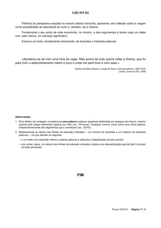 GRUPO III


    Partindo da perspectiva exposta no excerto abaixo transcrito, apresente uma reflexão sobre a viagem
como possibilidade de descoberta do outro e, também, de si mesmo.
     Fundamente o seu ponto de vista recorrendo, no mínimo, a dois argumentos e ilustre cada um deles
com, pelo menos, um exemplo significativo.
     Escreva um texto, devidamente estruturado, de duzentas a trezentas palavras.




     «Apoderou-se de mim uma fúria de viajar. Mas acima de tudo queria voltar à Grécia, que foi
para mim o deslumbramento inteiro e puro e onde me senti livre e com asas.»
                                                      Sophia de Mello Breyner e Jorge de Sena, Correspondência: 1959-1978,
                                                                                                Lisboa, Guerra & Paz, 2006




Observações
1. Para efeitos de contagem, considera-se uma palavra qualquer sequência delimitada por espaços em branco, mesmo
   quando esta integre elementos ligados por hífen (ex.: /dir-se-ia/). Qualquer número conta como uma única palavra,
   independentemente dos algarismos que o constituam (ex.: /2010/).
2. Relativamente ao desvio dos limites de extensão indicados – um mínimo de duzentas e um máximo de trezentas
   palavras –, há que atender ao seguinte:
   – a um texto com extensão inferior a oitenta palavras é atribuída a classificação de zero pontos;
   – nos outros casos, um desvio dos limites de extensão indicados implica uma desvalorização parcial (até 5 pontos)
     do texto produzido.




                                                        FIM




                                                                                         Prova 639.V1 • Página 7/ 8
 