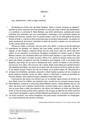 GRUPO I

                                                                    A

            Leia, atentamente, o texto a seguir transcrito.


 1       De Montemor a Évora não vão faltar trabalhos. Voltou a chover, tornaram os atoleiros1,
     partiram-se eixos, rachavam-se como gravetos2 os raios das rodas. A tarde caía rapidamente,
     o ar arrefecia, e a princesa D. Maria Bárbara, que enfim adormecera, auxiliada pelo torpor
     emoliente dos caramelos com que aconchegara o estômago e por quinhentos passos de
 5   estrada sem buracos, acordou com um grande arrepio, como se um dedo gelado lhe tivesse
     tocado na testa, e, virando os olhos ensonados para os campos crepusculares, viu parado um
     pardo ajuntamento de homens, alinhados na beira do caminho e atados uns aos outros por
     cordas, seriam talvez uns quinze.
         Afirmou-se melhor a princesa, não era sonho nem delírio, e turbou-se de tão lastimoso
10   espectáculo de grilhetas, em véspera das suas bodas, quando tudo devia ser ledice3 e
     regozijo, já não chegava o péssimo tempo que faz, esta chuva, este frio, teriam feito bem
     melhor se me casassem na primavera. Cavalgava à estribeira um oficial a quem D. Maria
     Bárbara ordenou que mandasse saber que homens eram aqueles e o que tinham feito, que
     crimes, e se iam para o Limoeiro ou para a África. Foi o oficial em pessoa, talvez por muito
15   amar esta infanta, já sabemos que feia, já sabemos que bexigosa, e daí, e vai levada para
     Espanha, para longe, do seu puro e desesperado amor, querer um plebeu a uma princesa,
     que loucura, foi e voltou, não a loucura, ele, e disse, Saiba vossa alteza que aqueles homens
     vão trabalhar para Mafra, nas obras do convento real, são do termo de Évora, gente de ofício,
     E vão atados porquê, Porque não vão de vontade, se os soltam fogem, Ah. Recostou-se a
20   princesa nas almofadas, pensativa, enquanto o oficial repetia e gravava em seu coração as
     doces palavras trocadas, há-de ser velho, caduco e reformado, e ainda se recordará do
     mavioso diálogo, como estará ela agora, passados todos estes anos.
         A princesa já não pensa nos homens que viu na estrada. Agora mesmo se lembrou de
     que, afinal, nunca foi a Mafra, que estranha coisa, constrói-se um convento porque nasceu
25   Maria Bárbara, cumpre-se o voto porque Maria Bárbara nasceu, e Maria Bárbara não viu, não
     sabe, não tocou com o dedinho rechonchudo a primeira pedra, nem a segunda, não serviu
     com as suas mãos o caldo dos pedreiros, não aliviou com bálsamo as dores que Sete-Sóis
     sente no coto do braço quando retira o gancho, não enxugou as lágrimas da mulher que teve
     o seu homem esmagado, e agora vai Maria Bárbara para Espanha, o convento é para si como
30   um sonho sonhado, uma névoa impalpável, não pode sequer representá-lo na imaginação,
     se a outra lembrança não serviria a memória.

                                                            José Saramago, Memorial do Convento, 27.ª ed., Lisboa, Caminho, 1998




     1
         atoleiros: lugares de solo mole, pantanoso.
     2
          gravetos: galhos finos e secos de árvore ou arbusto.
     3
          ledice: alegria.


     Prova 639 • Página 2/ 8
 