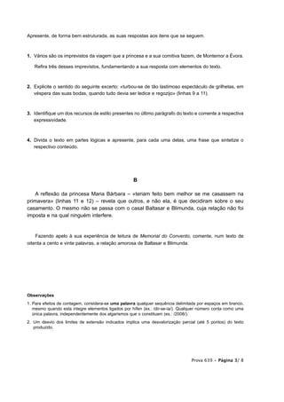 Apresente, de forma bem estruturada, as suas respostas aos itens que se seguem.



1. Vários são os imprevistos da viagem que a princesa e a sua comitiva fazem, de Montemor a Évora.

   Refira três desses imprevistos, fundamentando a sua resposta com elementos do texto.



2. Explicite o sentido do seguinte excerto: «turbou-se de tão lastimoso espectáculo de grilhetas, em
   véspera das suas bodas, quando tudo devia ser ledice e regozijo» (linhas 9 a 11).



3. Identifique um dos recursos de estilo presentes no último parágrafo do texto e comente a respectiva
   expressividade.



4. Divida o texto em partes lógicas e apresente, para cada uma delas, uma frase que sintetize o
   respectivo conteúdo.




                                                    B

    A reflexão da princesa Maria Bárbara – «teriam feito bem melhor se me casassem na
primavera» (linhas 11 e 12) – revela que outros, e não ela, é que decidiram sobre o seu
casamento. O mesmo não se passa com o casal Baltasar e Blimunda, cuja relação não foi
imposta e na qual ninguém interfere.


    Fazendo apelo à sua experiência de leitura de Memorial do Convento, comente, num texto de
oitenta a cento e vinte palavras, a relação amorosa de Baltasar e Blimunda.




Observações
1. Para efeitos de contagem, considera-se uma palavra qualquer sequência delimitada por espaços em branco,
   mesmo quando esta integre elementos ligados por hífen (ex.: /dir-se-ia/). Qualquer número conta como uma
   única palavra, independentemente dos algarismos que o constituam (ex.: /2008/).
2. Um desvio dos limites de extensão indicados implica uma desvalorização parcial (até 5 pontos) do texto
   produzido.




                                                                                 Prova 639 • Página 3/ 8
 