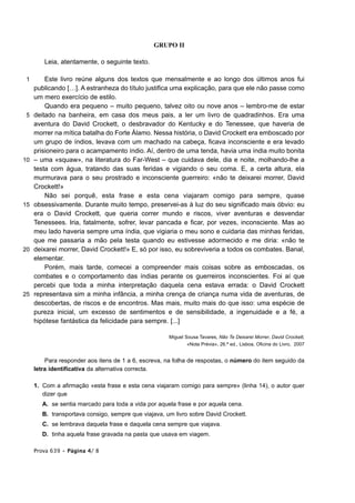 GRUPO II

        Leia, atentamente, o seguinte texto.

 1       Este livro reúne alguns dos textos que mensalmente e ao longo dos últimos anos fui
     publicando […]. A estranheza do título justifica uma explicação, para que ele não passe como
     um mero exercício de estilo.
         Quando era pequeno – muito pequeno, talvez oito ou nove anos – lembro-me de estar
 5   deitado na banheira, em casa dos meus pais, a ler um livro de quadradinhos. Era uma
     aventura do David Crockett, o desbravador do Kentucky e do Tenessee, que haveria de
     morrer na mítica batalha do Forte Álamo. Nessa história, o David Crockett era emboscado por
     um grupo de índios, levava com um machado na cabeça, ficava inconsciente e era levado
     prisioneiro para o acampamento índio. Aí, dentro de uma tenda, havia uma índia muito bonita
10   – uma «squaw», na literatura do Far-West – que cuidava dele, dia e noite, molhando-lhe a
     testa com água, tratando das suas feridas e vigiando o seu coma. E, a certa altura, ela
     murmurava para o seu prostrado e inconsciente guerreiro: «não te deixarei morrer, David
     Crockett!»
         Não sei porquê, esta frase e esta cena viajaram comigo para sempre, quase
15   obsessivamente. Durante muito tempo, preservei-as à luz do seu significado mais óbvio: eu
     era o David Crockett, que queria correr mundo e riscos, viver aventuras e desvendar
     Tenessees. Iria, fatalmente, sofrer, levar pancada e ficar, por vezes, inconsciente. Mas ao
     meu lado haveria sempre uma índia, que vigiaria o meu sono e cuidaria das minhas feridas,
     que me passaria a mão pela testa quando eu estivesse adormecido e me diria: «não te
20   deixarei morrer, David Crockett!» E, só por isso, eu sobreviveria a todos os combates. Banal,
     elementar.
         Porém, mais tarde, comecei a compreender mais coisas sobre as emboscadas, os
     combates e o comportamento das índias perante os guerreiros inconscientes. Foi aí que
     percebi que toda a minha interpretação daquela cena estava errada: o David Crockett
25   representava sim a minha infância, a minha crença de criança numa vida de aventuras, de
     descobertas, de riscos e de encontros. Mas mais, muito mais do que isso: uma espécie de
     pureza inicial, um excesso de sentimentos e de sensibilidade, a ingenuidade e a fé, a
     hipótese fantástica da felicidade para sempre. [...]

                                                      Miguel Sousa Tavares, Não Te Deixarei Morrer, David Crockett,
                                                              «Nota Prévia», 26.ª ed., Lisboa, Oficina do Livro, 2007


         Para responder aos itens de 1 a 6, escreva, na folha de respostas, o número do item seguido da
     letra identificativa da alternativa correcta.

     1. Com a afirmação «esta frase e esta cena viajaram comigo para sempre» (linha 14), o autor quer
        dizer que
        A. se sentia marcado para toda a vida por aquela frase e por aquela cena.
        B. transportava consigo, sempre que viajava, um livro sobre David Crockett.
        C. se lembrava daquela frase e daquela cena sempre que viajava.
        D. tinha aquela frase gravada na pasta que usava em viagem.

     Prova 639 • Página 4/ 8
 