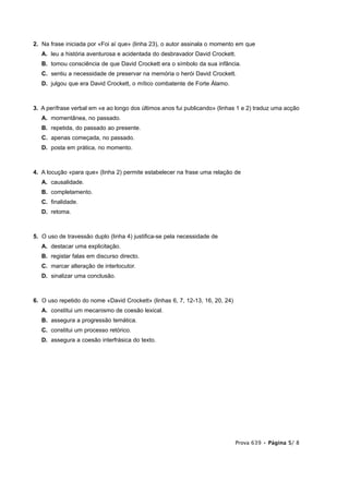 2. Na frase iniciada por «Foi aí que» (linha 23), o autor assinala o momento em que
   A. leu a história aventurosa e acidentada do desbravador David Crockett.
   B. tomou consciência de que David Crockett era o símbolo da sua infância.
   C. sentiu a necessidade de preservar na memória o herói David Crockett.
   D. julgou que era David Crockett, o mítico combatente de Forte Álamo.



3. A perífrase verbal em «e ao longo dos últimos anos fui publicando» (linhas 1 e 2) traduz uma acção
   A. momentânea, no passado.
   B. repetida, do passado ao presente.
   C. apenas começada, no passado.
   D. posta em prática, no momento.



4. A locução «para que» (linha 2) permite estabelecer na frase uma relação de
   A. causalidade.
   B. completamento.
   C. finalidade.
   D. retoma.



5. O uso de travessão duplo (linha 4) justifica-se pela necessidade de
   A. destacar uma explicitação.
   B. registar falas em discurso directo.
   C. marcar alteração de interlocutor.
   D. sinalizar uma conclusão.



6. O uso repetido do nome «David Crockett» (linhas 6, 7, 12-13, 16, 20, 24)
   A. constitui um mecanismo de coesão lexical.
   B. assegura a progressão temática.
   C. constitui um processo retórico.
   D. assegura a coesão interfrásica do texto.




                                                                              Prova 639 • Página 5/ 8
 