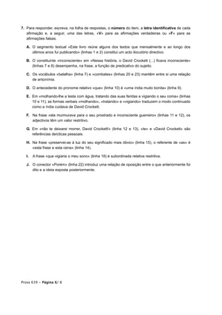 7. Para responder, escreva, na folha de respostas, o número do item, a letra identificativa de cada
   afirmação e, a seguir, uma das letras, «V» para as afirmações verdadeiras ou «F» para as
   afirmações falsas.

   A. O segmento textual «Este livro reúne alguns dos textos que mensalmente e ao longo dos
      últimos anos fui publicando» (linhas 1 e 2) constitui um acto ilocutório directivo.

   B. O constituinte «inconsciente» em «Nessa história, o David Crockett (...) ficava inconsciente»
      (linhas 7 e 8) desempenha, na frase, a função de predicativo do sujeito.

   C. Os vocábulos «batalha» (linha 7) e «combates» (linhas 20 e 23) mantêm entre si uma relação
      de antonímia.

   D. O antecedente do pronome relativo «que» (linha 10) é «uma índia muito bonita» (linha 9).

   E. Em «molhando-lhe a testa com água, tratando das suas feridas e vigiando o seu coma» (linhas
      10 e 11), as formas verbais «molhando», «tratando» e «vigiando» traduzem o modo continuado
      como a índia cuidava de David Crockett.

   F. Na frase «ela murmurava para o seu prostrado e inconsciente guerreiro» (linhas 11 e 12), os
      adjectivos têm um valor restritivo.

   G. Em «não te deixarei morrer, David Crockett!» (linha 12 e 13), «te» e «David Crockett» são
      referências deícticas pessoais.

   H. Na frase «preservei-as à luz do seu significado mais óbvio» (linha 15), o referente de «as» é
      «esta frase e esta cena» (linha 14).

   I.   A frase «que vigiaria o meu sono» (linha 18) é subordinada relativa restritiva.

   J. O conector «Porém» (linha 22) introduz uma relação de oposição entre o que anteriormente foi
      dito e a ideia exposta posteriormente.




Prova 639 • Página 6/ 8
 