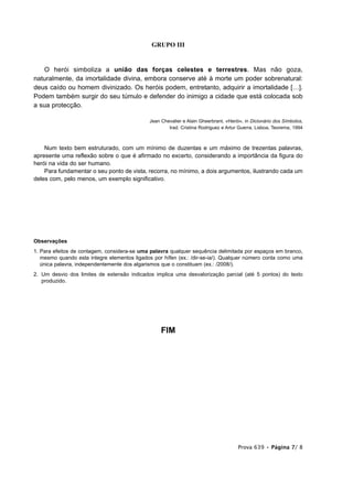 GRUPO III


   O herói simboliza a união das forças celestes e terrestres. Mas não goza,
naturalmente, da imortalidade divina, embora conserve até à morte um poder sobrenatural:
deus caído ou homem divinizado. Os heróis podem, entretanto, adquirir a imortalidade […].
Podem também surgir do seu túmulo e defender do inimigo a cidade que está colocada sob
a sua protecção.

                                              Jean Chevalier e Alain Gheerbrant, «Herói», in Dicionário dos Símbolos,
                                                      trad. Cristina Rodriguez e Artur Guerra, Lisboa, Teorema, 1994



    Num texto bem estruturado, com um mínimo de duzentas e um máximo de trezentas palavras,
apresente uma reflexão sobre o que é afirmado no excerto, considerando a importância da figura do
herói na vida do ser humano.
    Para fundamentar o seu ponto de vista, recorra, no mínimo, a dois argumentos, ilustrando cada um
deles com, pelo menos, um exemplo significativo.




Observações
1. Para efeitos de contagem, considera-se uma palavra qualquer sequência delimitada por espaços em branco,
   mesmo quando esta integre elementos ligados por hífen (ex.: /dir-se-ia/). Qualquer número conta como uma
   única palavra, independentemente dos algarismos que o constituam (ex.: /2008/).
2. Um desvio dos limites de extensão indicados implica uma desvalorização parcial (até 5 pontos) do texto
   produzido.




                                                   FIM




                                                                                      Prova 639 • Página 7/ 8
 