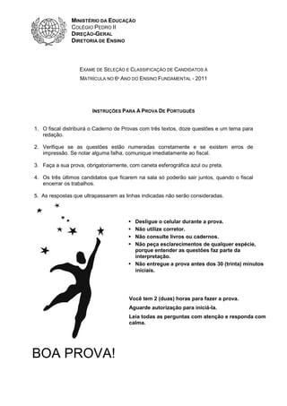 MINISTÉRIO DA EDUCAÇÃO
               COLÉGIO PEDRO II
               DIREÇÃO-GERAL
               DIRETORIA DE ENSINO



                  EXAME DE SELEÇÃO E CLASSIFICAÇÃO DE CANDIDATOS À
                  MATRÍCULA NO 6º ANO DO ENSINO FUNDAMENTAL - 2011




                        INSTRUÇÕES PARA A PROVA DE PORTUGUÊS


1. O fiscal distribuirá o Caderno de Provas com três textos, doze questões e um tema para
   redação.

2. Verifique se as questões estão numeradas corretamente e se existem erros de
   impressão. Se notar alguma falha, comunique imediatamente ao fiscal.

3. Faça a sua prova, obrigatoriamente, com caneta esferográfica azul ou preta.

4. Os três últimos candidatos que ficarem na sala só poderão sair juntos, quando o fiscal
   encerrar os trabalhos.

5. As respostas que ultrapassarem as linhas indicadas não serão consideradas.



                                         Desligue o celular durante a prova.
                                         Não utilize corretor.
                                         Não consulte livros ou cadernos.
                                         Não peça esclarecimentos de qualquer espécie,
                                         porque entender as questões faz parte da
                                         interpretação.
                                         Não entregue a prova antes dos 30 (trinta) minutos
                                         iniciais.




                                       Você tem 2 (duas) horas para fazer a prova.
                                       Aguarde autorização para iniciá-la.
                                       Leia todas as perguntas com atenção e responda com
                                       calma.




BOA PROVA!
 