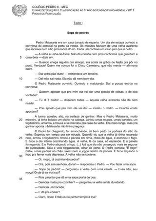 COLÉGIO PEDRO II – MEC
          EXAME DE SELEÇÃO E CLASSIFICAÇÃO AO 6º ANO DO ENSINO FUNDAMENTAL - 2011
          PROVA DE PORTUGUÊS


                                           Texto I


                                       Sopa de pedras


            Pedro Malasarte era um cara danado de esperto. Um dia ele estava ouvindo a
     conversa do pessoal na porta da venda. Os matutos falavam de uma velha avarenta
     que morava num sítio pros lados do rio. Cada um contava um caso pior que o outro:
           — A velha é unha-de-fome. Não dá comida nem pros cachorros que guardam a
5    casa dela — dizia um.
            — Quando chega alguém pro almoço, ela conta os grãos de feijão pra pôr no
     prato. Verdade! Quem me contou foi o Chico Carreteiro, que não mente — afirmava
     outro.
               — Eta velha pão-duro! — comentava um terceiro.
10             — Dali não sai nada. Ela não dá nem bom-dia.
           O Pedro Malasarte ouvindo. Ouvindo e matutando. Daí a pouco entrou na
     conversa:
           — Querem apostar que pra mim ela vai dar uma porção de coisas, e de boa
     vontade?
15             — Tu tá é doido! — disseram todos — Aquela velha avarenta não dá nem
     risada!
           — Pois aposto que pra mim ela vai dar — insistiu o Pedro. — Quanto vocês
     apostam?
            A turma apostou alto, na certeza de ganhar. Mas o Pedro Malasarte, muito
20   matreiro, já tinha bolado um plano na cabeça. Juntou umas roupas, umas panelas, um
     fogãozinho, amarrou a trouxa e se mandou pra casa da velha. Era meio longe, mas pra
     ganhar aposta o Malasarte não tinha preguiça.
            O Pedro foi chegando, foi arranchando, ali bem perto da porteira do sítio da
     velha. Esperou um tempo pra ser notado. Quando viu que a velha já tinha reparado
25   nele, armou o fogãozinho, botou a panela em cima, cheia de água, e acendeu o fogo.
     E ficou o dia inteiro cozinhando água. A velha, lá da casa, só espiando. E a panela
     fumegando. E o Pedro atiçando o fogo. (...) Até que ela não conseguiu mais se segurar
     de curiosidade. Saiu e veio negaceando, olhar de perto. O Pedro pensou: "É hoje!"
     Catou umas pedras no chão, lavou bem e jogou dentro da panela. E ficou atiçando o
     fogo pra ferver mais depressa. A velha não se conteve:
30
               — Oi, moço, tá cozinhando pedra?
               — Ora, pois sim senhora, dona! — respondeu o Pedro. — Vou fazer uma sopa.
           — Sopa de pedra? — perguntou a velha com uma careta. — Essa não, seu
     moço! Onde já se viu isso?
               — Pois garanto que dá uma sopa pra lá de boa.
35
               — Demora muito pra cozinhar? — perguntou a velha ainda duvidando.
               — Demora um bocado.
               — E dá pra comer?
               — Claro, dona! Então eu ia perder tempo à toa?
 