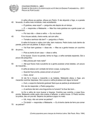 COLÉGIO PEDRO II – MEC
            EXAME DE SELEÇÃO E CLASSIFICAÇÃO AO 6º ANO DO ENSINO FUNDAMENTAL - 2011
            PROVA DE PORTUGUÊS




            A velha olhava as pedras, olhava pro Pedro. E ele atiçando o fogo, e a panela
40   fervendo. A velha meio incrédula, meio acreditando.
           — É gostosa, essa sopa? — perguntou ela depois de um tempo.
           — É — respondeu o Malasarte. — Mas fica mais gostosa se a gente puser um
     temperinho.
           — Por isso não — disse a velha. — Eu vou buscar.
45         Foi e trouxe cebola, cheiro-verde, sal com alho.
           — Tomate a senhora não tem? — perguntou o Pedro.
            A velha foi buscar e voltou com três, bem maduros. Pedro botou tudo dentro da
     panela, junto com as pedras. E atiçou o fogo.
            — Vai ficar bem gostosa — disse ele. — Mas se a gente tivesse um courinho
50   de porco...
           — Pois eu tenho lá em casa — disse a velha.
           E foi buscar. Couro na panela, lenha no fogo, a velha sentada espiando. Daí a
     pouco ela perguntou:
           — Não precisa pôr mais nada?
55         — Até que ficava mais suculenta se a gente pusesse umas batatas, um pouco
     de macarrão...
           A velha já estava com vontade de tomar a sopa, e perguntou:
           — Quando ficar pronta, posso provar um pouco?
           — Claro, dona!
60         Aí ela foi e trouxe o macarrão e as batatas. Malasarte atiçou o fogo, pro
     macarrão cozinhar depressa. Daí a pouco a velha já estava com água na boca!
           — Hum, a sopa tá cheirando gostosa! Será que as pedras já amoleceram?
           Em vez de responder, o Pedro perguntou:
           — A senhora não tem uma linguicinha no fumeiro? Ia ficar tão bom...
65          Lá foi a velha de novo buscar a linguiça. Cozinha que cozinha, a sopa ficou
     pronta. Malasarte então pediu dois pratos e talheres, a velha trouxe. O Pedro encheu
     os pratos, deu um pra ela. Separou as pedras e jogou no mato.
           — Ué, moço, não vai comer as pedras?
            — Tá doido! — respondeu o Malasarte. — Eu lá tenho dente de ferro pra comer
70   as pedras?



                      (Contos populares para crianças da América Latina. São Paulo: Ática, 1994)
 