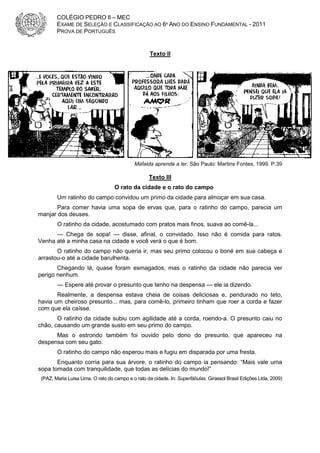 COLÉGIO PEDRO II – MEC
        EXAME DE SELEÇÃO E CLASSIFICAÇÃO AO 6º ANO DO ENSINO FUNDAMENTAL - 2011
        PROVA DE PORTUGUÊS


                                                   Texto II




                                            Mafalda aprende a ler. São Paulo: Martins Fontes, 1999. P.39

                                                   Texto III
                                   O rato da cidade e o rato do campo
        Um ratinho do campo convidou um primo da cidade para almoçar em sua casa.
       Para comer havia uma sopa de ervas que, para o ratinho do campo, parecia um
manjar dos deuses.
        O ratinho da cidade, acostumado com pratos mais finos, suava ao comê-la...
      — Chega de sopa! — disse, afinal, o convidado. Isso não é comida para ratos.
Venha até a minha casa na cidade e você verá o que é bom.
       O ratinho do campo não queria ir, mas seu primo colocou o boné em sua cabeça e
arrastou-o até a cidade barulhenta.
       Chegando lá, quase foram esmagados, mas o ratinho da cidade não parecia ver
perigo nenhum.
        — Espere até provar o presunto que tenho na despensa — ele ia dizendo.
       Realmente, a despensa estava cheia de coisas deliciosas e, pendurado no teto,
havia um cheiroso presunto... mas, para comê-lo, primeiro tinham que roer a corda e fazer
com que ela caísse.
       O ratinho da cidade subiu com agilidade até a corda, roendo-a. O presunto caiu no
chão, causando um grande susto em seu primo do campo.
      Mas o estrondo também foi ouvido pelo dono do presunto, que apareceu na
despensa com seu gato.
        O ratinho do campo não esperou mais e fugiu em disparada por uma fresta.
       Enquanto corria para sua árvore, o ratinho do campo ia pensando: “Mais vale uma
sopa tomada com tranquilidade, que todas as delícias do mundo!”
 (PAZ, Maria Luisa Lima. O rato do campo e o rato da cidade. In: Superfábulas. Girassol Brasil Edições Ltda, 2009)
 