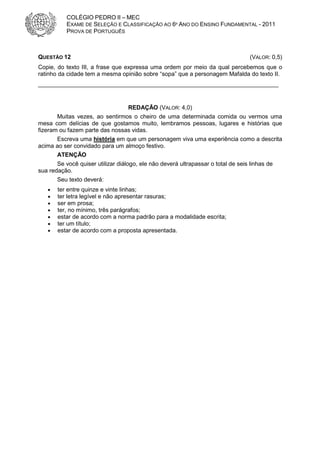 COLÉGIO PEDRO II – MEC
           EXAME DE SELEÇÃO E CLASSIFICAÇÃO AO 6º ANO DO ENSINO FUNDAMENTAL - 2011
           PROVA DE PORTUGUÊS



QUESTÃO 12                                                                         (VALOR: 0,5)
Copie, do texto III, a frase que expressa uma ordem por meio da qual percebemos que o
ratinho da cidade tem a mesma opinião sobre “sopa” que a personagem Mafalda do texto II.
_________________________________________________________________________


                                   REDAÇÃO (VALOR: 4,0)
       Muitas vezes, ao sentirmos o cheiro de uma determinada comida ou vermos uma
mesa com delícias de que gostamos muito, lembramos pessoas, lugares e histórias que
fizeram ou fazem parte das nossas vidas.
       Escreva uma história em que um personagem viva uma experiência como a descrita
acima ao ser convidado para um almoço festivo.
       ATENÇÃO
       Se você quiser utilizar diálogo, ele não deverá ultrapassar o total de seis linhas de
sua redação.
       Seu texto deverá:
   •   ter entre quinze e vinte linhas;
   •   ter letra legível e não apresentar rasuras;
   •   ser em prosa;
   •   ter, no mínimo, três parágrafos;
   •   estar de acordo com a norma padrão para a modalidade escrita;
   •   ter um título;
   •   estar de acordo com a proposta apresentada.
 