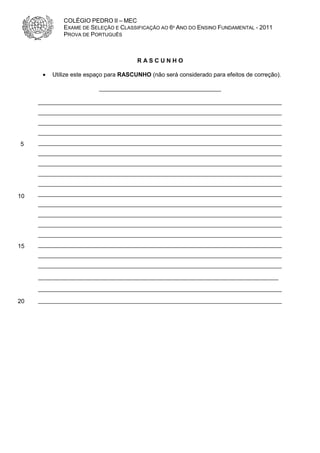 COLÉGIO PEDRO II – MEC
              EXAME DE SELEÇÃO E CLASSIFICAÇÃO AO 6º ANO DO ENSINO FUNDAMENTAL - 2011
              PROVA DE PORTUGUÊS



                                        RASCUNHO

      •   Utilize este espaço para RASCUNHO (não será considerado para efeitos de correção).

                          _____________________________________

     __________________________________________________________________________
     __________________________________________________________________________
     __________________________________________________________________________
     __________________________________________________________________________
5    __________________________________________________________________________
     __________________________________________________________________________
     __________________________________________________________________________
     __________________________________________________________________________
     __________________________________________________________________________

10   __________________________________________________________________________
     __________________________________________________________________________
     __________________________________________________________________________
     __________________________________________________________________________
     __________________________________________________________________________
15   __________________________________________________________________________
     __________________________________________________________________________
     __________________________________________________________________________
     _________________________________________________________________________
     __________________________________________________________________________

20   __________________________________________________________________________
 