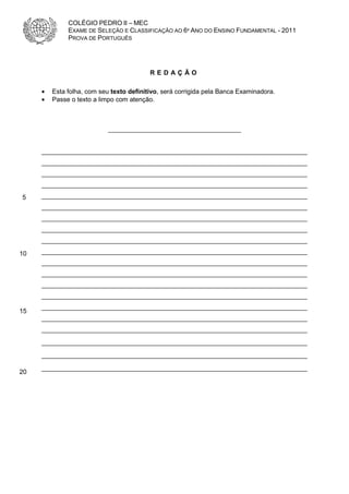COLÉGIO PEDRO II – MEC
              EXAME DE SELEÇÃO E CLASSIFICAÇÃO AO 6º ANO DO ENSINO FUNDAMENTAL - 2011
              PROVA DE PORTUGUÊS




                                          REDAÇÃO

     •   Esta folha, com seu texto definitivo, será corrigida pela Banca Examinadora.
     •   Passe o texto a limpo com atenção.



                            _____________________________________


     __________________________________________________________________________
     __________________________________________________________________________
     __________________________________________________________________________
     __________________________________________________________________________
5    __________________________________________________________________________
     __________________________________________________________________________
     __________________________________________________________________________
     __________________________________________________________________________
     __________________________________________________________________________

10   __________________________________________________________________________
     __________________________________________________________________________
     __________________________________________________________________________
     __________________________________________________________________________
     __________________________________________________________________________
     __________________________________________________________________________
15
     __________________________________________________________________________
     __________________________________________________________________________
     __________________________________________________________________________
     __________________________________________________________________________
     __________________________________________________________________________
20
 