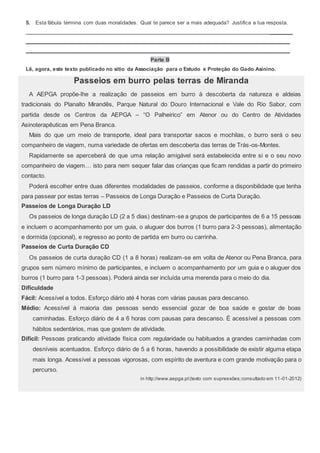 5. Esta fábula termina com duas moralidades. Qual te parece ser a mais adequada? Justifica a tua resposta.
________
_________________________________________________________________________________________
_________________________________________________________________________________________
Parte B
Lê, agora, este texto publicado no sítio da Associação para o Estudo e Proteção do Gado Asinino.
Passeios em burro pelas terras de Miranda
A AEPGA propõe-lhe a realização de passeios em burro à descoberta da natureza e aldeias
tradicionais do Planalto Mirandês, Parque Natural do Douro Internacional e Vale do Rio Sabor, com
partida desde os Centros da AEPGA – “O Palheirico” em Atenor ou do Centro de Atividades
Asinoterapêuticas em Pena Branca.
Mais do que um meio de transporte, ideal para transportar sacos e mochilas, o burro será o seu
companheiro de viagem, numa variedade de ofertas em descoberta das terras de Trás-os-Montes.
Rapidamente se aperceberá de que uma relação amigável será estabelecida entre si e o seu novo
companheiro de viagem… isto para nem sequer falar das crianças que ficam rendidas a partir do primeiro
contacto.
Poderá escolher entre duas diferentes modalidades de passeios, conforme a disponibilidade que tenha
para passear por estas terras – Passeios de Longa Duração e Passeios de Curta Duração.
Passeios de Longa Duração LD
Os passeios de longa duração LD (2 a 5 dias) destinam-se a grupos de participantes de 6 a 15 pessoas
e incluem o acompanhamento por um guia, o aluguer dos burros (1 burro para 2-3 pessoas), alimentação
e dormida (opcional), e regresso ao ponto de partida em burro ou carrinha.
Passeios de Curta Duração CD
Os passeios de curta duração CD (1 a 8 horas) realizam-se em volta de Atenor ou Pena Branca, para
grupos sem número mínimo de participantes, e incluem o acompanhamento por um guia e o aluguer dos
burros (1 burro para 1-3 pessoas). Poderá ainda ser incluída uma merenda para o meio do dia.
Dificuldade
Fácil: Acessível a todos. Esforço diário até 4 horas com várias pausas para descanso.
Médio: Acessível à maioria das pessoas sendo essencial gozar de boa saúde e gostar de boas
caminhadas. Esforço diário de 4 a 6 horas com pausas para descanso. É acessível a pessoas com
hábitos sedentários, mas que gostem de atividade.
Difícil: Pessoas praticando atividade física com regularidade ou habituados a grandes caminhadas com
desníveis acentuados. Esforço diário de 5 a 6 horas, havendo a possibilidade de existir alguma etapa
mais longa. Acessível a pessoas vigorosas, com espírito de aventura e com grande motivação para o
percurso.
in http://www.aepga.pt(texto com supressões;consultado em 11-01-2012)
 