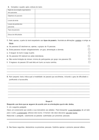 6. Completa o quadro após a leitura do texto.
Sigla da associação organizadora
dos passeios
Objetivos do passeio
Locais de visita
Locais de partida dos
passeios
Tipos de passeio
Graus de dificuldade
7. Relê, apenas, a parte do texto respeitante aos tipos de passeio. Assinala as afirmações corretas e corrige as
falsas.
a. Os passeios LD destinam-se, apenas, a grupos de 15 pessoas.
b. Estes passeios incluem obrigatoriamente um guia, alimentação e dormida.
c. O aluguer do burro é pago à parte.
d. Os passeios CD realizam-se pelas redondezas.
e. Não existe limitação de número mínimo de participantes por grupo nos passeios CD.
f. O regresso do passeio CD será feito em burro ou numa carrinha.
__________________________________________________________________________________________
__________________________________________________________________________________________
__________________________________________________________________________________________
__________________________________________________________________________________________
8. Num pequeno texto, indica qual a modalidade de passeio que escolherias, incluindo o grau de dificuldade e
justificando a tua escolha.
_________________________________________________________________________________________
_________________________________________________________________________________________
_________________________________________________________________________________________
_________________________________________________________________________________________
_________________________________________________________________________________________
_________________________________________________________________________________________
Grupo II
Responde aos itens que se seguem de acordo com as orientações que te são dadas.
1. Lê o seguinte parágrafo.
Havia um comerciante que vendia a sua mercadoria aos aldeãos. Para transportar a sua mercadoria de um lado
para o outro, o comerciante utilizava dois burros. O homem não dava descanso aos dois burros.
Reescreve o parágrafo, substituindo as palavras sublinhadas por pronomes pessoais.
__________________________________________________________________________________________
________________________________________________________________________________________
2. Nas frases seguintes, destacámos os pronomes pessoais. Sublinha apenas o pronome pessoal reflexo.
 