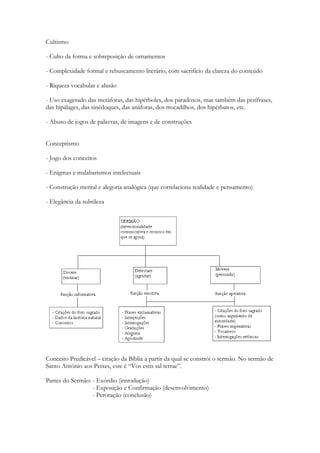 Cultismo
- Culto da forma e sobreposição de ornamentos
- Complexidade formal e rebuscamento literário, com sacrifício da clareza do conteúdo
- Riqueza vocabular e alusão
- Uso exagerado das metáforas, das hipérboles, dos paradoxos, mas também das perífrases,
das hipálages, das sinédoques, das anáforas, dos trocadilhos, dos hipérbatos, etc.
- Abuso de jogos de palavras, de imagens e de construções
Conceptismo
- Jogo dos conceitos
- Enigmas e malabarismos intelectuais
- Construção mental e alegoria analógica (que correlaciona realidade e pensamento)
- Elegância da subtileza
Conceito Predicável – citação da Bíblia a partir da qual se constrói o sermão. No sermão de
Santo António aos Peixes, este é “Vos estis sal terrae”.
Partes do Sermão: - Exórdio (introdução)
- Exposição e Confirmação (desenvolvimento)
- Peroração (conclusão)
 