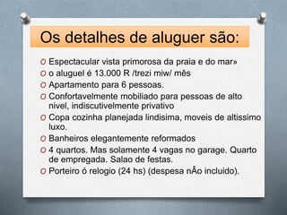Os detalhes de aluguer são: 
O Espectacular vista primorosa da praia e do mar» 
O o aluguel é 13.000 R /trezi miw/ mês 
O Apartamento para 6 pessoas. 
O Confortavelmente mobiliado para pessoas de alto 
nivel, indiscutivelmente privativo 
O Copa cozinha planejada lindisima, moveis de altissimo 
luxo. 
O Banheiros elegantemente reformados 
O 4 quartos. Mas solamente 4 vagas no garage. Quarto 
de empregada. Salao de festas. 
O Porteiro ó relogio (24 hs) (despesa nÂo incluido). 
 