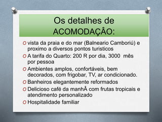 Os detalhes de 
ACOMODAÇÂO: 
O vista da praia e do mar (Balneario Camboriú) e 
proximo a diversos pontos turisticos 
O A tarifa do Quarto: 200 R por dia, 3000 mês 
por pessoa 
O Ambientes amplos, confortáveis, bem 
decorados, com frigobar, TV, ar condicionado. 
O Banheiros elegantemente reformados 
O Delicioso café da manhÂ com frutas tropicais e 
atendimento personalizado 
O Hospitalidade familiar 
 