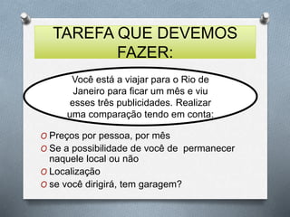 TAREFA QUE DEVEMOS 
FAZER: 
Você está a viajar para o Rio de 
Janeiro para ficar um mês e viu 
esses três publicidades. Realizar 
uma comparação tendo em conta: 
O Preços por pessoa, por mês 
O Se a possibilidade de você de permanecer 
naquele local ou não 
O Localização 
O se você dirigirá, tem garagem? 
 