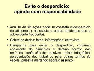 Evite o desperdício:  agindo com responsabilidade Análise de situações onde se constata o desperdício de alimentos ( na escola e outros ambientes que o adolescente frequenta). Coleta de dados: fotos, informações, entrevista... Campanha para evitar o desperdício, consumo consciente de alimentos e destino correto dos resíduos: confecção de adesivos, painel fotográfico, apresentação dos trabalhos para outras turmas da escola, palestra alertando sobre o assunto... 