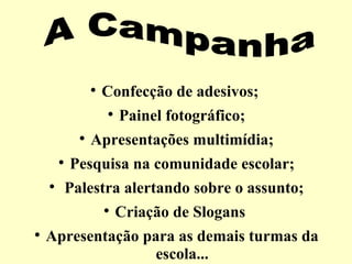 Confecção de adesivos;  Painel fotográfico; Apresentações multimídia; Pesquisa na comunidade escolar; Palestra alertando sobre o assunto; Criação de Slogans  Apresentação para as demais turmas da escola... A Campanha  