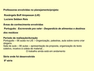 Professoras envolvidas no planejamento/projeto: Rosângela Boff Ampessan (LIE) Luciane Sebben Reis Áreas do conhecimento envolvidas Português:  Escrevendo pra valer -  Desperdício de alimentos e destinos dos resíduos Período de realização/duração Português – 06 aulas no LIE – Organização, palestras, aula sobre como criar slogans. Sala de aula – 06 aulas – apresentação da proposta, organização do texto coletivo, incetivo à coleta de material... O trabalho ainda está em andamento Série onde foi desenvolvido 8ª série 